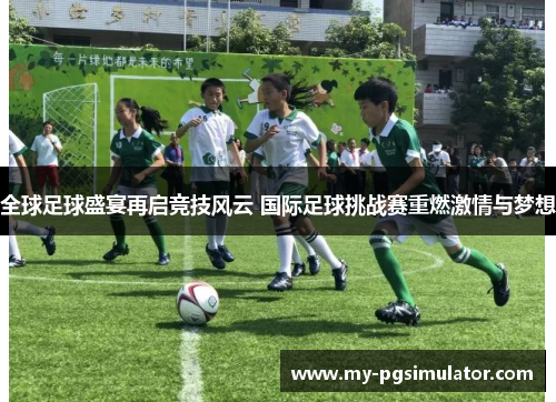 全球足球盛宴再启竞技风云 国际足球挑战赛重燃激情与梦想