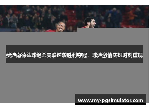 费迪南德头球绝杀曼联逆袭胜利夺冠，球迷激情庆祝时刻重现