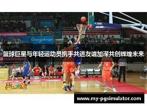 篮球巨星与年轻运动员携手共进友谊加深共创辉煌未来