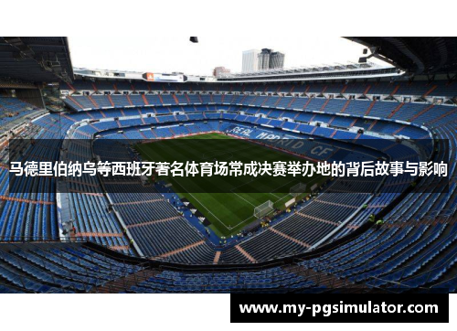 马德里伯纳乌等西班牙著名体育场常成决赛举办地的背后故事与影响