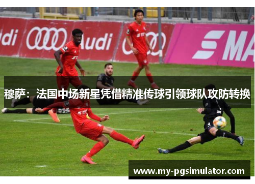 穆萨：法国中场新星凭借精准传球引领球队攻防转换