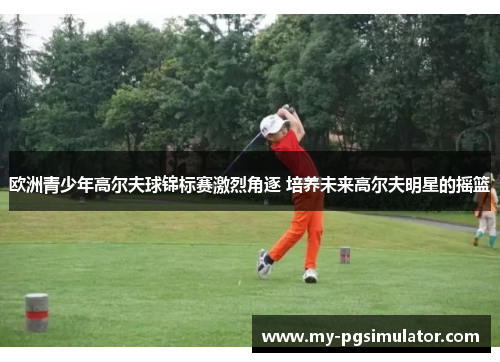 欧洲青少年高尔夫球锦标赛激烈角逐 培养未来高尔夫明星的摇篮