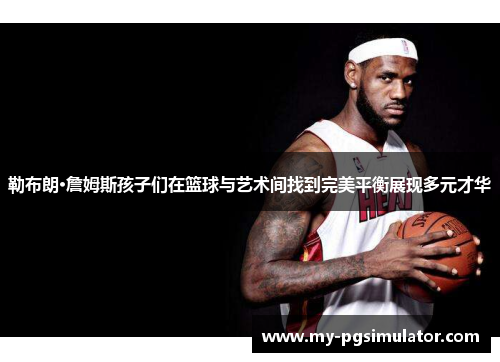 勒布朗·詹姆斯孩子们在篮球与艺术间找到完美平衡展现多元才华