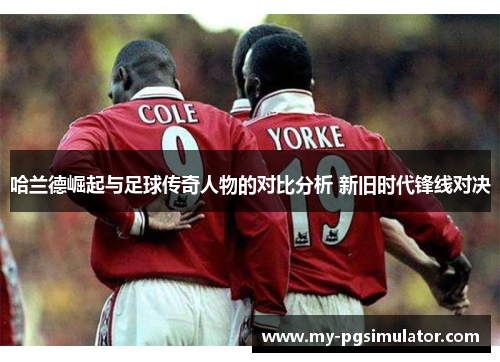 哈兰德崛起与足球传奇人物的对比分析 新旧时代锋线对决