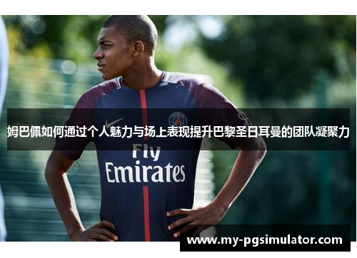姆巴佩如何通过个人魅力与场上表现提升巴黎圣日耳曼的团队凝聚力