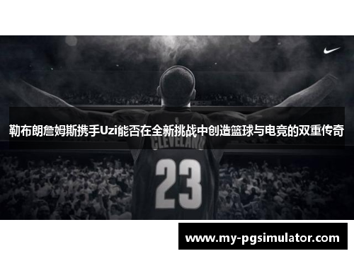 勒布朗詹姆斯携手Uzi能否在全新挑战中创造篮球与电竞的双重传奇