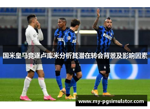 国米皇马竞逐卢库米分析其潜在转会背景及影响因素
