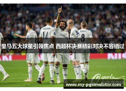 皇马五大球星引领焦点 西超杯决赛精彩对决不容错过
