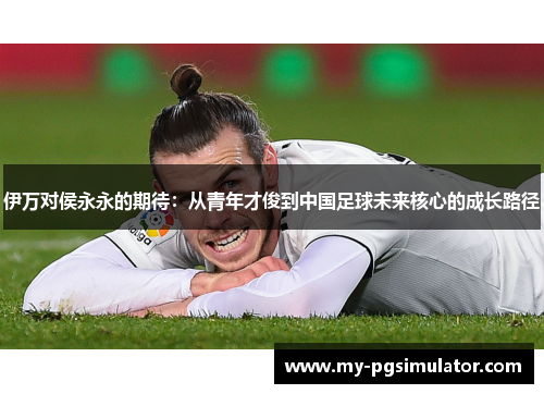 伊万对侯永永的期待：从青年才俊到中国足球未来核心的成长路径