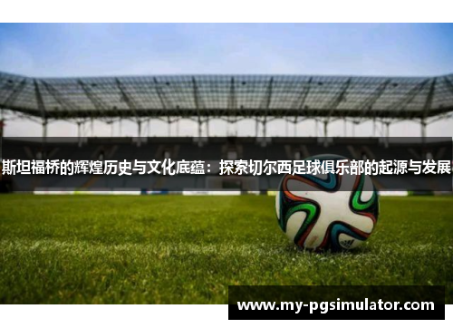 斯坦福桥的辉煌历史与文化底蕴：探索切尔西足球俱乐部的起源与发展