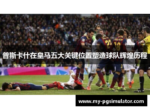 普斯卡什在皇马五大关键位置塑造球队辉煌历程