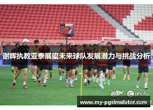 谢晖执教亚泰展望未来球队发展潜力与挑战分析